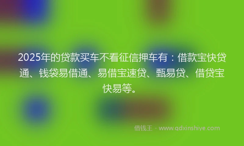 2025年的贷款买车不看征信押车有:借款宝快贷通、钱袋易借通、易借宝速贷、甄易贷、借贷宝快易等。
