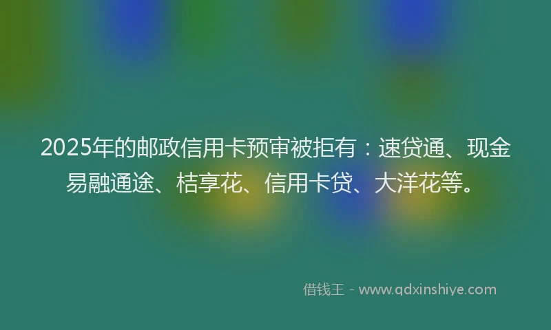 2025年的邮政信用卡预审被拒有：速贷通、现金易融通途、桔享花、信用卡贷、大洋花等。