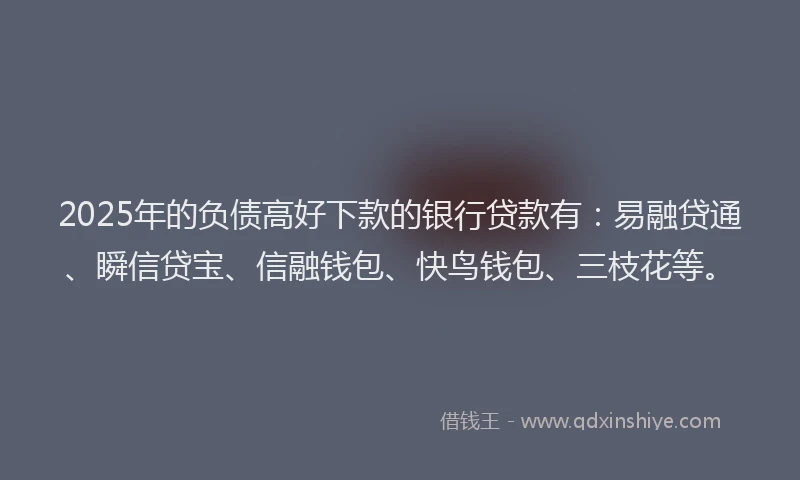 2025年的负债高好下款的银行贷款有：易融贷通、瞬信贷宝、信融钱包、快鸟钱包、三枝花等。