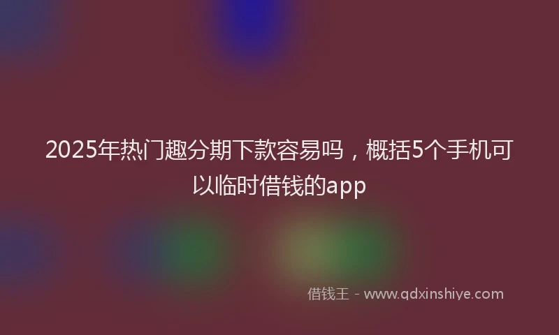 2025年热门趣分期下款容易吗，概括5个手机可以临时借钱的app