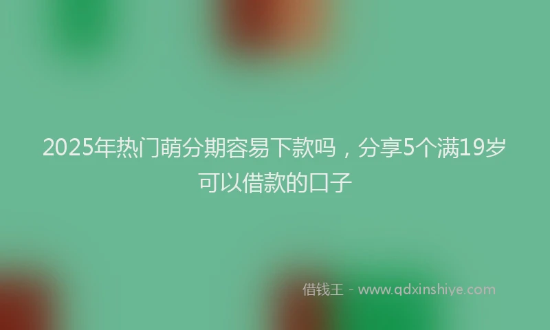 2025年热门萌分期容易下款吗，分享5个满19岁可以借款的口子