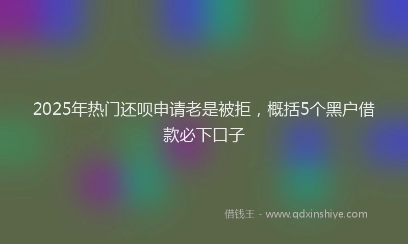 2025年热门还呗申请老是被拒，概括5个黑户借款必下口子