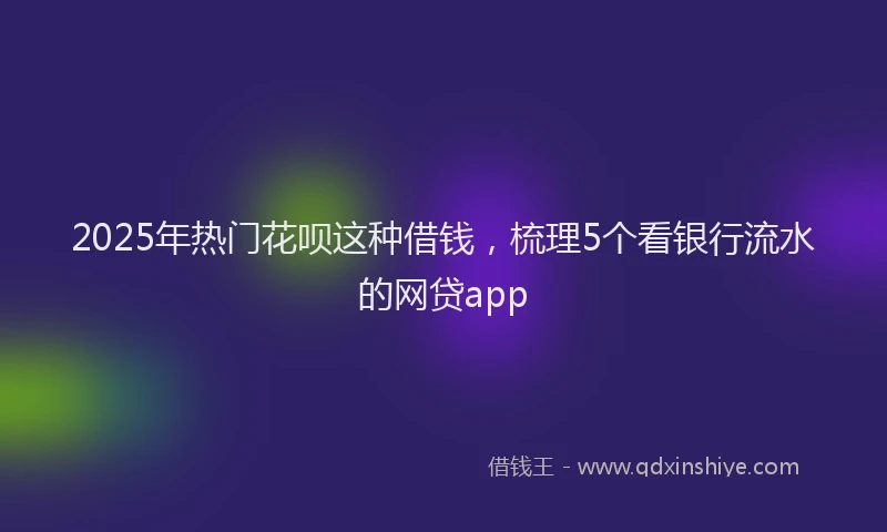 2025年热门花呗这种借钱，梳理5个看银行流水的网贷app