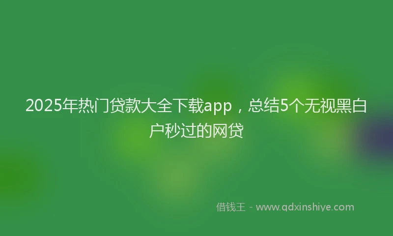 2025年热门贷款大全下载app,总结5个无视黑白户秒过的网贷
