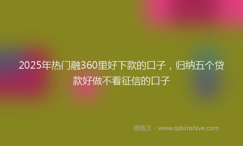 2025年热门融360里好下款的口子,归纳五个贷款好做不看征信的口子