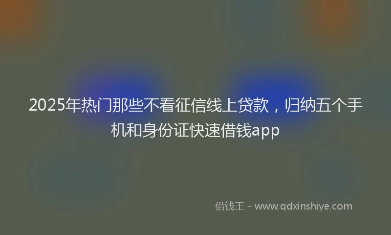 2025年热门那些不看征信线上贷款，归纳五个手机和身份证快速借钱app