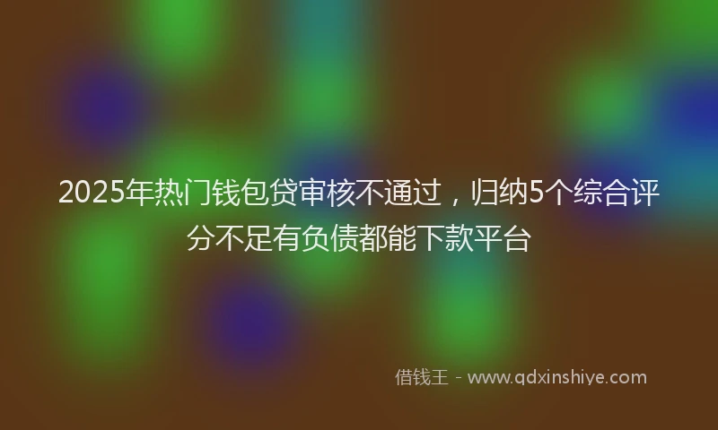 2025年热门钱包贷审核不通过,归纳5个综合评分不足有负债都能下款平台