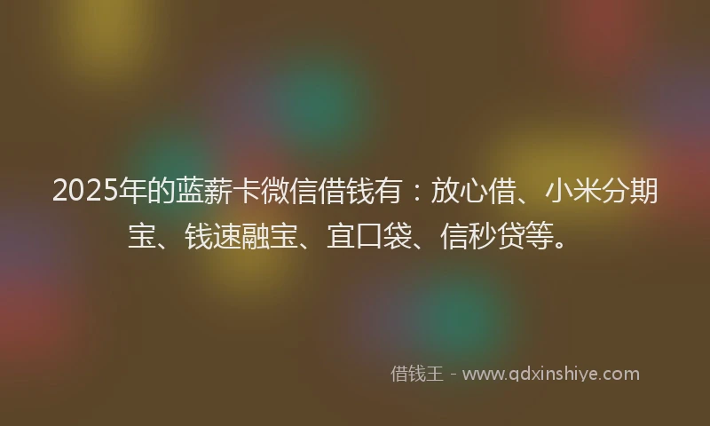2025年的蓝薪卡微信借钱有：放心借、小米分期宝、钱速融宝、宜口袋、信秒贷等。
