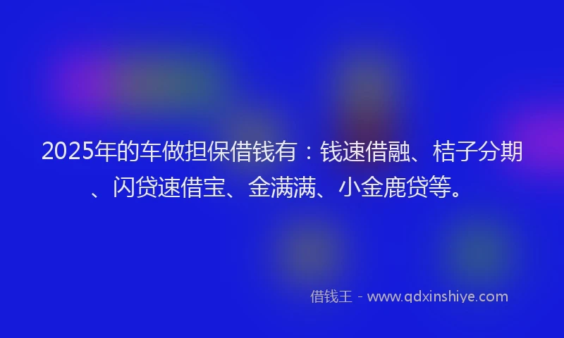 2025年的车做担保借钱有：钱速借融、桔子分期、闪贷速借宝、金满满、小金鹿贷等。