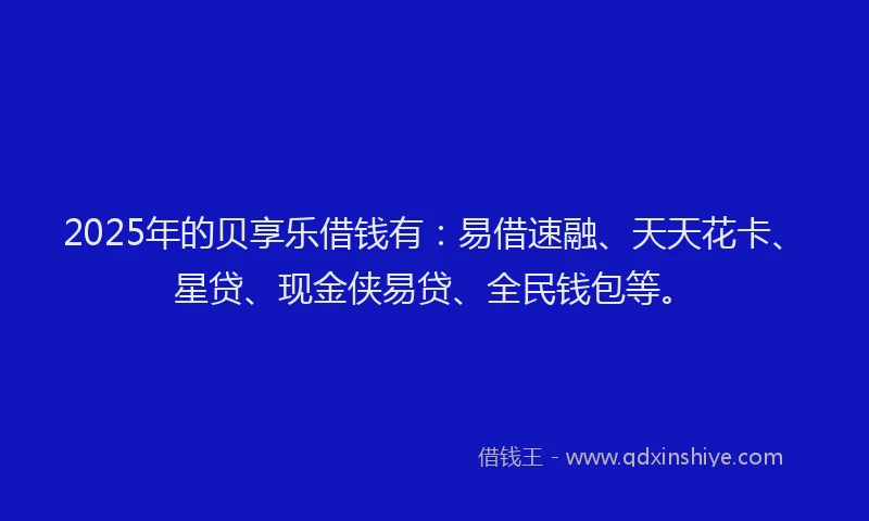 2025年的贝享乐借钱有：易借速融、天天花卡、星贷、现金侠易贷、全民钱包等。
