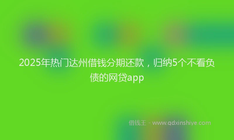 2025年热门达州借钱分期还款,归纳5个不看负债的网贷app