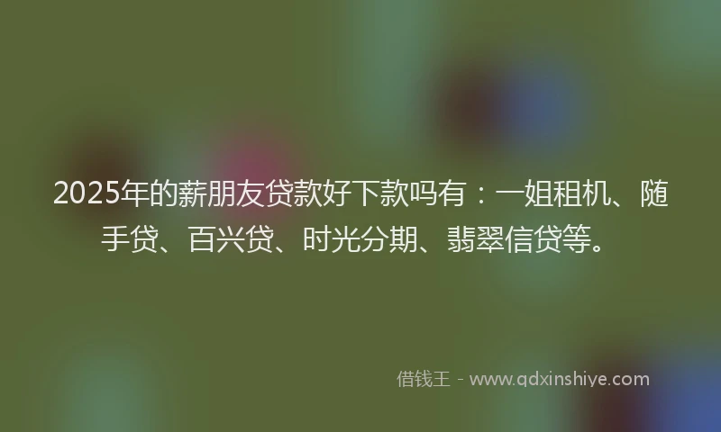 2025年的薪朋友贷款好下款吗有：一姐租机、随手贷、百兴贷、时光分期、翡翠信贷等。