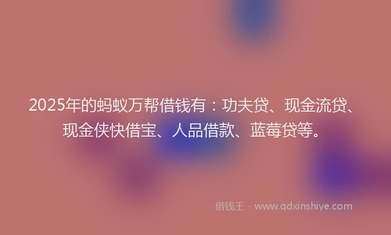 2025年的蚂蚁万帮借钱有：功夫贷、现金流贷、现金侠快借宝、人品借款、蓝莓贷等。