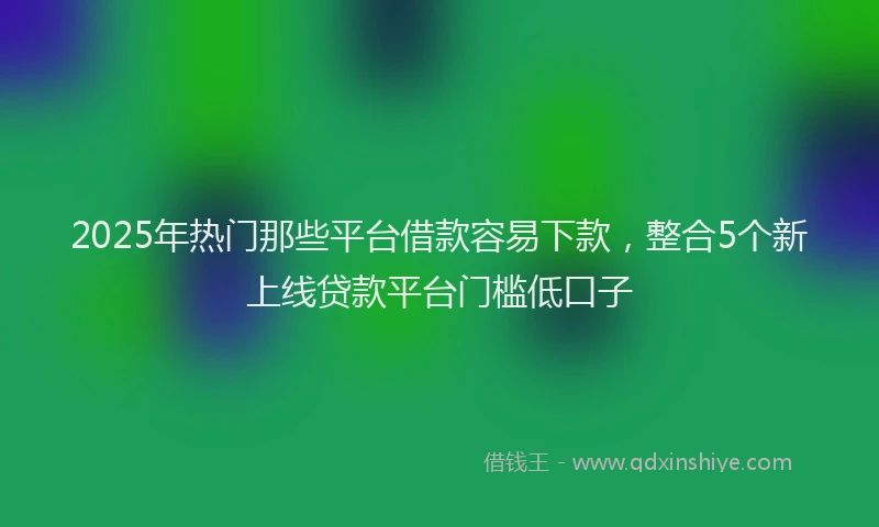2025年热门那些平台借款容易下款，整合5个新上线贷款平台门槛低口子