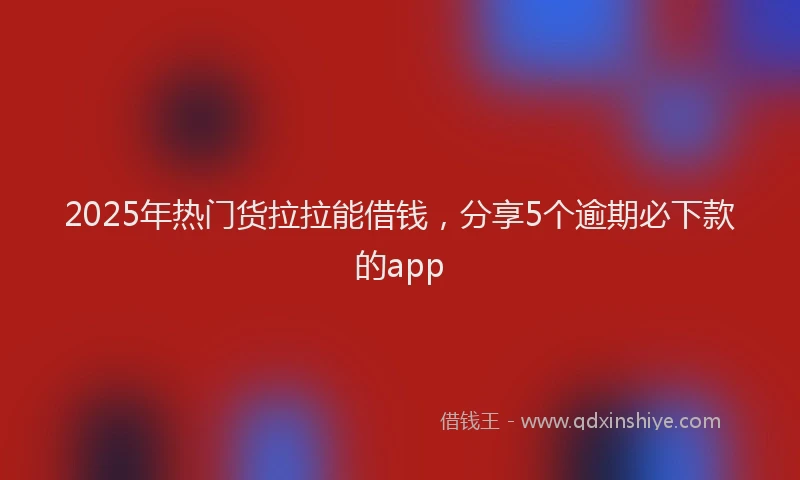2025年热门货拉拉能借钱，分享5个逾期必下款的app