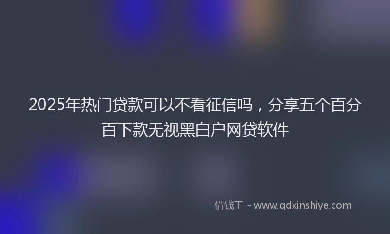 2025年热门贷款可以不看征信吗,分享五个百分百下款无视黑白户网贷软件