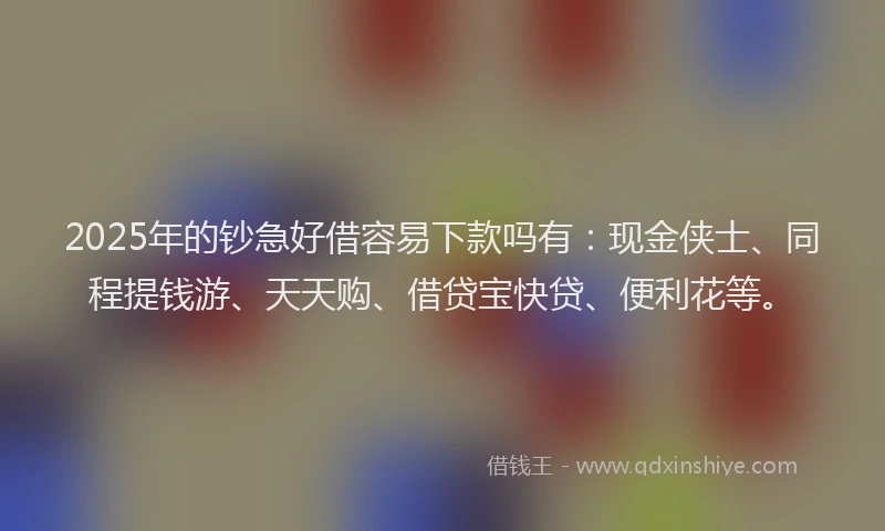 2025年的钞急好借容易下款吗有：现金侠士、同程提钱游、天天购、借贷宝快贷、便利花等。