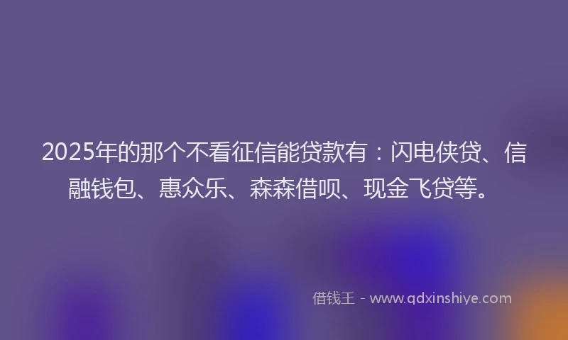 2025年的那个不看征信能贷款有：闪电侠贷、信融钱包、惠众乐、森森借呗、现金飞贷等。