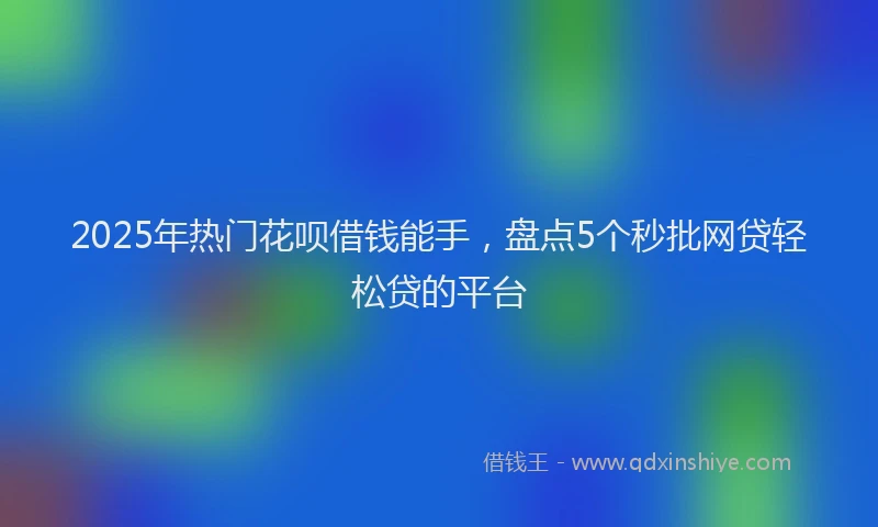 2025年热门花呗借钱能手，盘点5个秒批网贷轻松贷的平台