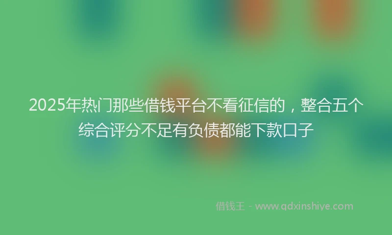 2025年热门那些借钱平台不看征信的，整合五个综合评分不足有负债都能下款口子