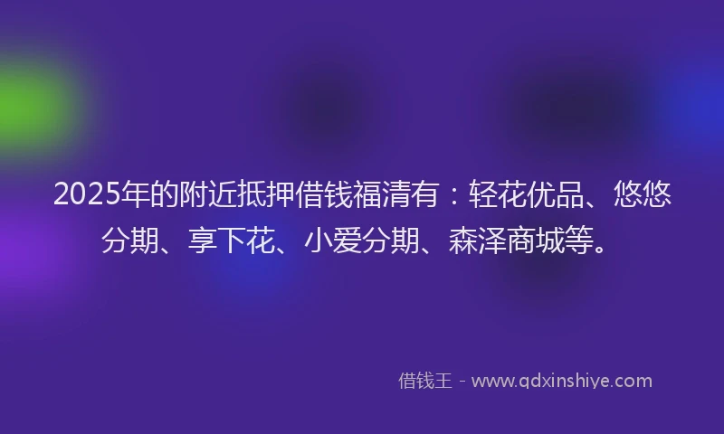 2025年的附近抵押借钱福清有：轻花优品、悠悠分期、享下花、小爱分期、森泽商城等。