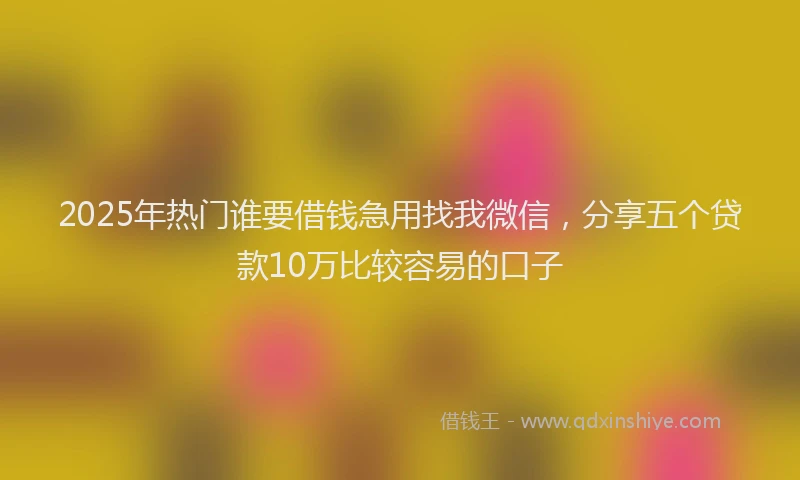 2025年热门谁要借钱急用找我微信，分享五个贷款10万比较容易的口子