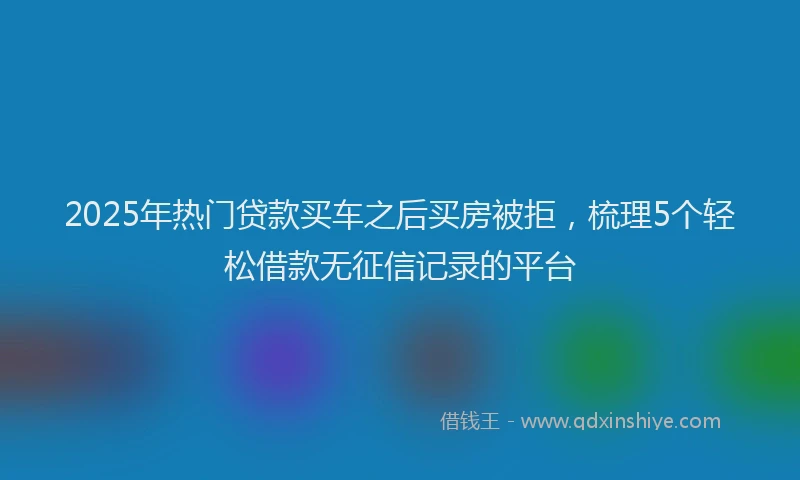 2025年热门贷款买车之后买房被拒，梳理5个轻松借款无征信记录的平台