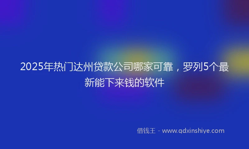 2025年热门达州贷款公司哪家可靠,罗列5个最新能下来钱的软件