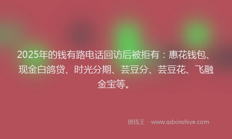 2025年的钱有路电话回访后被拒有：惠花钱包、现金白鸽贷、时光分期、芸豆分、芸豆花、飞融金宝等。