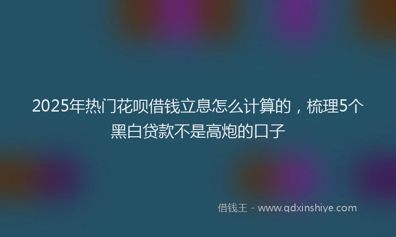 2025年热门花呗借钱立息怎么计算的，梳理5个黑白贷款不是高炮的口子