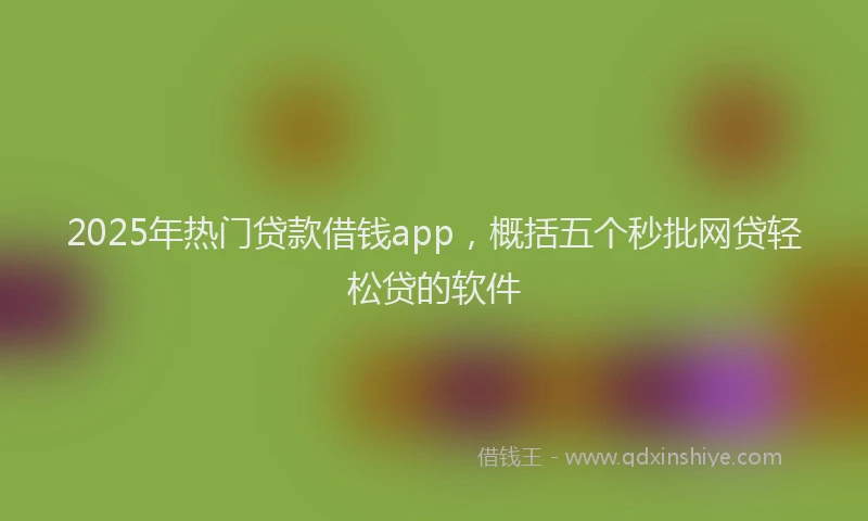 2025年热门贷款借钱app，概括五个秒批网贷轻松贷的软件
