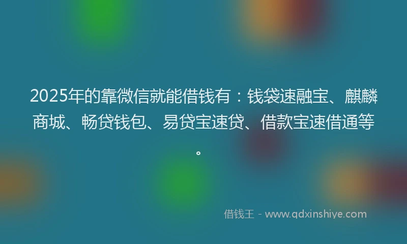 2025年的靠微信就能借钱有：钱袋速融宝、麒麟商城、畅贷钱包、易贷宝速贷、借款宝速借通等。