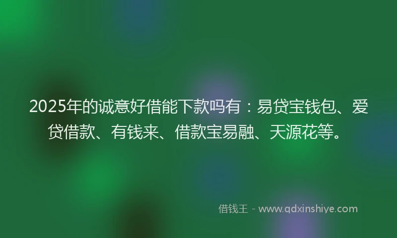2025年的诚意好借能下款吗有：易贷宝钱包、爱贷借款、有钱来、借款宝易融、天源花等。
