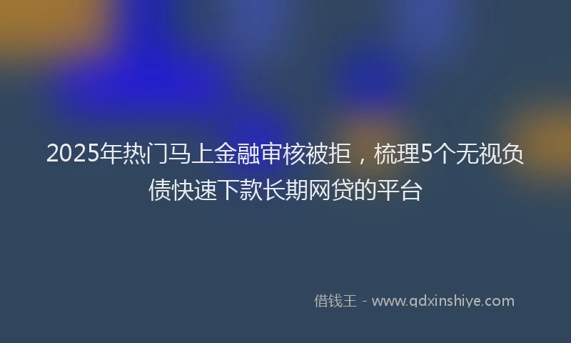2025年热门马上金融审核被拒,梳理5个无视负债快速下款长期网贷的平台