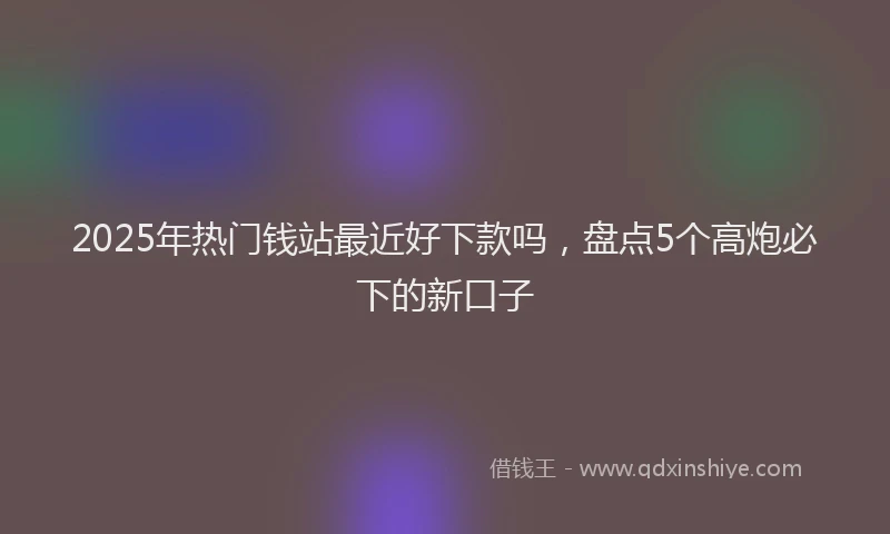 2025年热门钱站最近好下款吗，盘点5个高炮必下的新口子