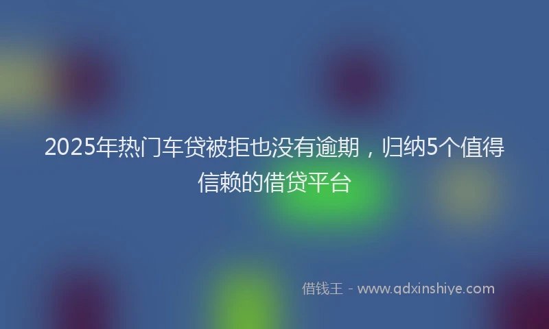 2025年热门车贷被拒也没有逾期,归纳5个值得信赖的借贷平台