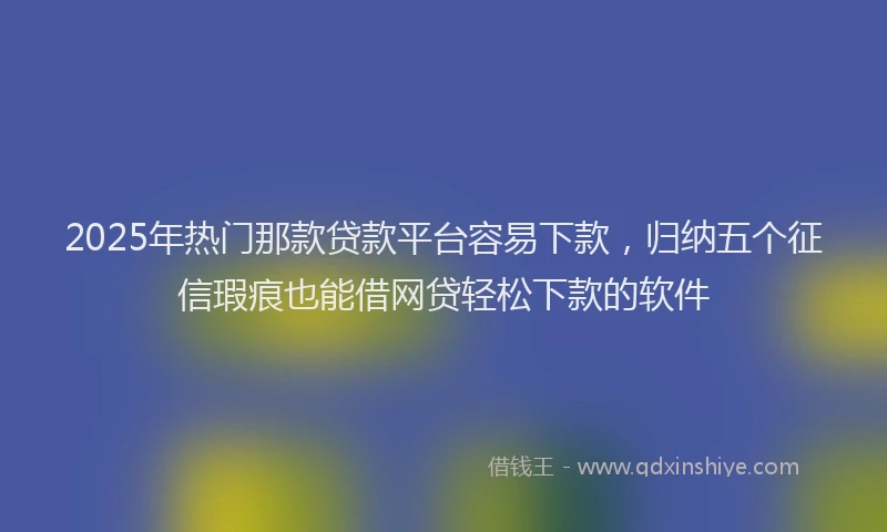2025年热门那款贷款平台容易下款,归纳五个征信瑕疵也能借网贷轻松下款的软件