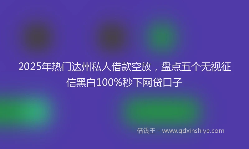 2025年热门达州私人借款空放,盘点五个无视征信黑白100%秒下网贷口子