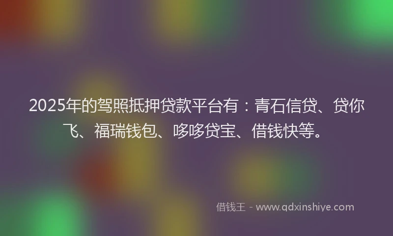 2025年的驾照抵押贷款平台有：青石信贷、贷你飞、福瑞钱包、哆哆贷宝、借钱快等。