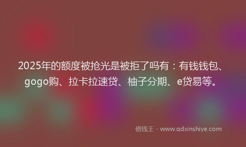 2025年的额度被抢光是被拒了吗有：有钱钱包、gogo购、拉卡拉速贷、柚子分期、e贷易等。