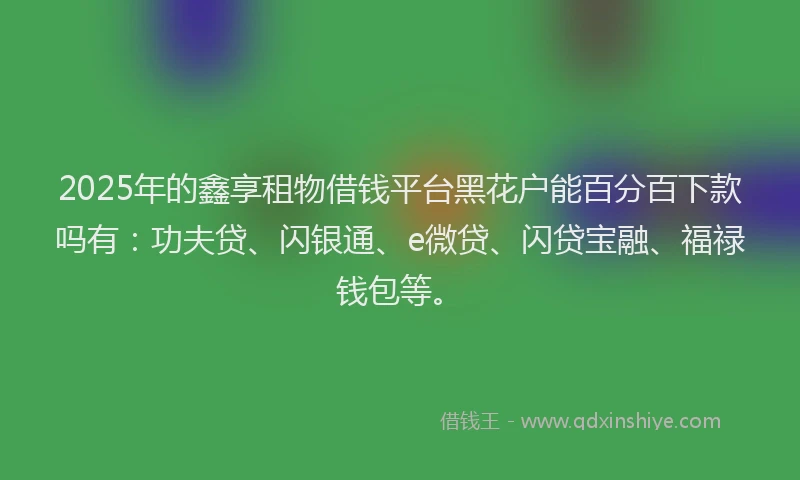 2025年的鑫享租物借钱平台黑花户能百分百下款吗有:功夫贷、闪银通、e微贷、闪贷宝融、福禄钱包等。