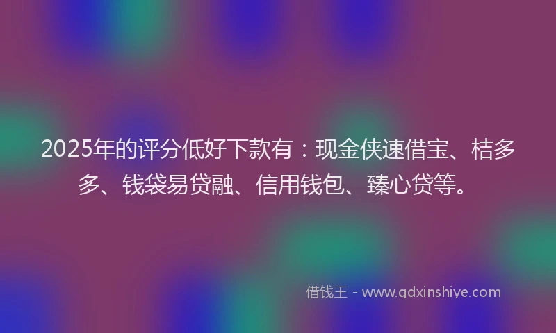 2025年的评分低好下款有：现金侠速借宝、桔多多、钱袋易贷融、信用钱包、臻心贷等。