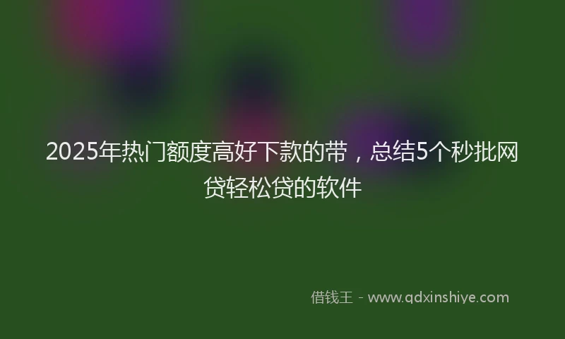 2025年热门额度高好下款的带,总结5个秒批网贷轻松贷的软件