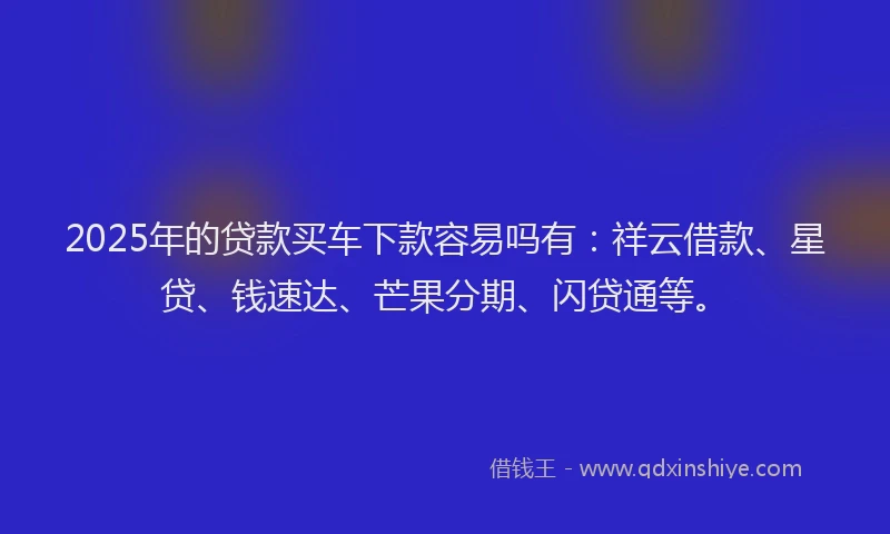 2025年的贷款买车下款容易吗有:祥云借款、星贷、钱速达、芒果分期、闪贷通等。