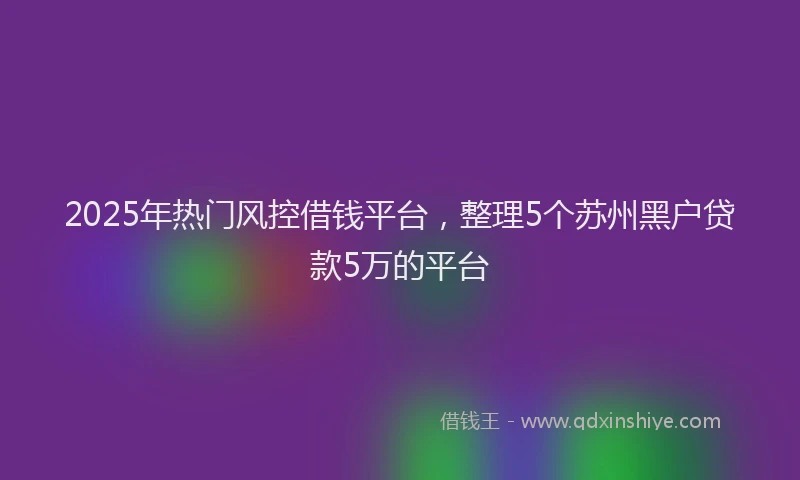 2025年热门风控借钱平台,整理5个苏州黑户贷款5万的平台