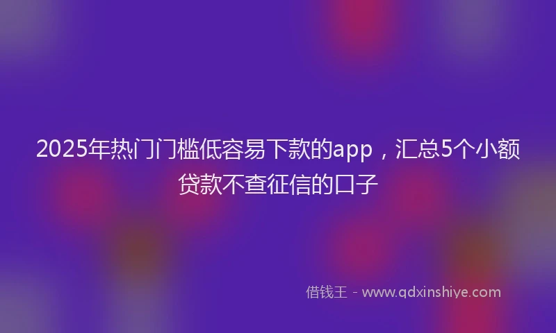 2025年热门门槛低容易下款的app,汇总5个小额贷款不查征信的口子