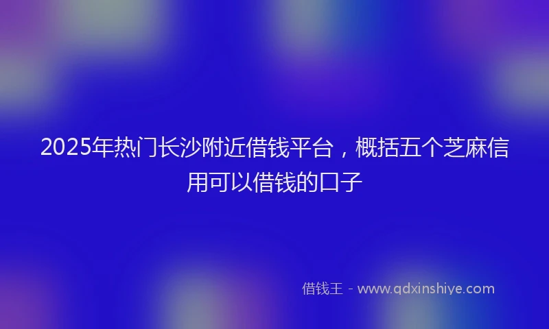 2025年热门长沙附近借钱平台，概括五个芝麻信用可以借钱的口子