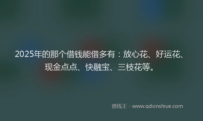 2025年的那个借钱能借多有:放心花、好运花、现金点点、快融宝、三枝花等。