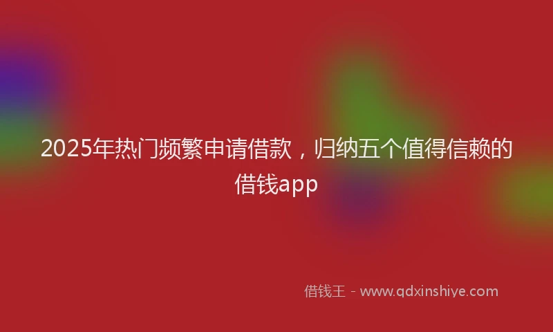 2025年热门频繁申请借款，归纳五个值得信赖的借钱app