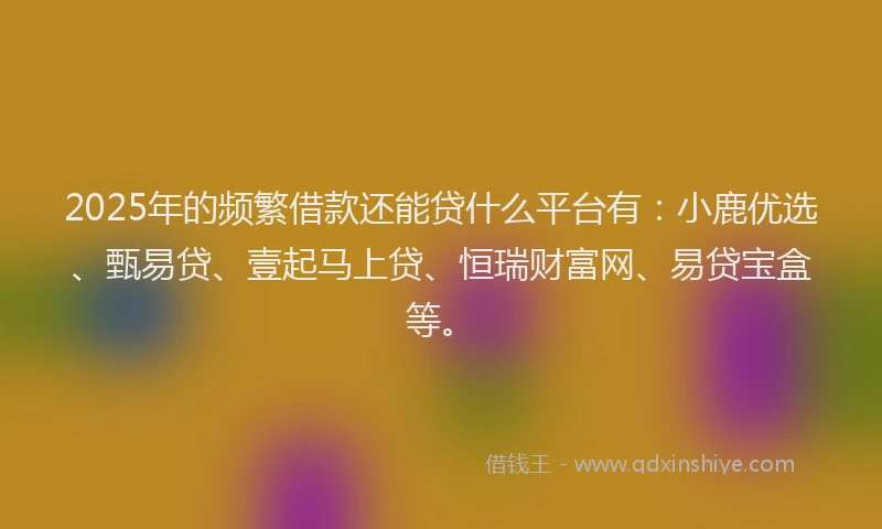 2025年的频繁借款还能贷什么平台有：小鹿优选、甄易贷、壹起马上贷、恒瑞财富网、易贷宝盒等。